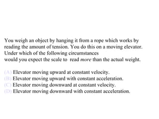 You weigh an object by hanging it from a rope which works by
reading the amount of tension. You do this on a moving elevator.
Under which of the following circumstances
would you expect the scale to read more than the actual weight.
(A) Elevator moving upward at constant velocity.
(B) Elevator moving upward with constant acceleration.
(C) Elevator moving downward at constant velocity.
(D) Elevator moving downward with constant acceleration.
 