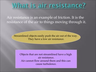 Air resistance is an example of friction. It is the 
resistance of the air to things moving through it. 
Streamlined objects easily push the air out of the way. 
They have a low air resistance. 
Objects that are not streamlined have a high 
air resistance. 
Air cannot flow around them and this can 
cause turbulence. 
 