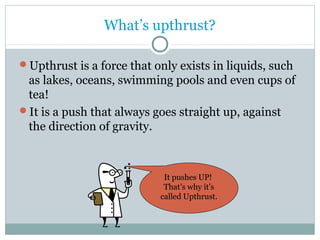 What’s upthrust? 
Upthrust is a force that only exists in liquids, such 
as lakes, oceans, swimming pools and even cups of 
tea! 
It is a push that always goes straight up, against 
the direction of gravity. 
It pushes UP! 
That’s why it’s 
called Upthrust. 
 