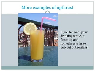 More examples of upthrust 
If you let go of your 
drinking straw, it 
floats up and 
sometimes tries to 
bob out of the glass! 
 