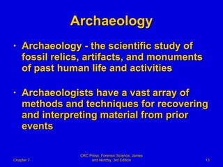 Archaeology Archaeology - the scientific study of  fossil relics, artifacts, and monuments of past human life and activities Archaeologists have a vast array of methods and techniques for recovering and interpreting material from prior events Chapter 7 CRC Press: Forensic Science, James and Nordby, 3rd Edition 
