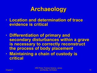 Archaeology Location and determination of trace evidence is critical Differentiation of primary and secondary disturbances within a grave is necessary to correctly reconstruct the process of body placement  Maintaining a chain of custody is critical Chapter 7 CRC Press: Forensic Science, James and Nordby, 3rd Edition 