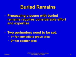 Buried Remains Processing a scene with buried remains requires considerable effort and expertise Two perimeters need to be set: 1 st  for immediate grave area 2 nd  for scatter area Chapter 7 CRC Press: Forensic Science, James and Nordby, 3rd Edition 