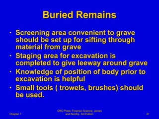 Buried Remains Screening area convenient to grave should be set up for sifting through material from grave Staging area for excavation is completed to give leeway around grave Knowledge of position of body prior to excavation is helpful Small tools ( trowels, brushes) should be used.  Chapter 7 CRC Press: Forensic Science, James and Nordby, 3rd Edition 
