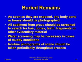 Buried Remains As soon as they are exposed, any body parts or bones should be photographed  All sediment from grave should be screened to search for hair, bones, teeth, fragments or other evidentiary material Water screening may be necessary in cases of muddy conditions Routine photographs of scene should be taken periodically throughout process Chapter 7 CRC Press: Forensic Science, James and Nordby, 3rd Edition 