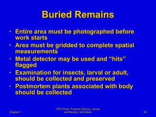 Buried Remains Entire area must be photographed before work starts Area must be gridded to complete spatial measurements Metal detector may be used and “hits” flagged Examination for insects, larval or adult, should be collected and preserved Postmortem plants associated with body should be collected Chapter 7 CRC Press: Forensic Science, James and Nordby, 3rd Edition 