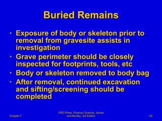 Buried Remains Exposure of body or skeleton prior to removal from gravesite assists in investigation Grave perimeter should be closely inspected for footprints, tools, etc Body or skeleton removed to body bag After removal, continued excavation and sifting/screening should be completed Chapter 7 CRC Press: Forensic Science, James and Nordby, 3rd Edition 