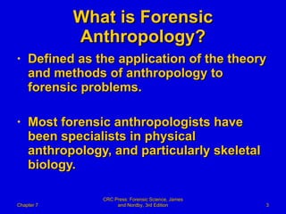 What is Forensic Anthropology? Defined as the application of the theory and methods of anthropology to forensic problems. Most forensic anthropologists have been specialists in physical anthropology, and particularly skeletal biology. Chapter 7 CRC Press: Forensic Science, James and Nordby, 3rd Edition 