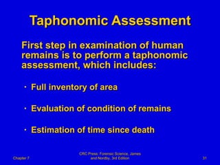 Taphonomic Assessment First step in examination of human remains is to perform a taphonomic assessment, which includes: Full inventory of area Evaluation of condition of remains Estimation of time since death Chapter 7 CRC Press: Forensic Science, James and Nordby, 3rd Edition 