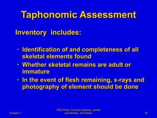 Taphonomic Assessment Inventory  includes: Identification of and completeness of all skeletal elements found Whether skeletal remains are adult or immature In the event of flesh remaining, x-rays and photography of element should be done Chapter 7 CRC Press: Forensic Science, James and Nordby, 3rd Edition 