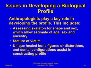 Issues in Developing a Biological Profile Anthropologists play a key role in developing the profile. This includes: Assessing skeleton for shape and sex, which allow estimate of age, sex and ancestry Stature of victim Unique healed bone figures or distortions, and dental configurations assist in constructing profile Chapter 7 CRC Press: Forensic Science, James and Nordby, 3rd Edition 