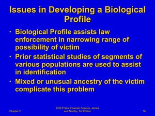 Issues in Developing a Biological Profile Biological Profile assists law enforcement in narrowing range of possibility of victim Prior statistical studies of segments of various populations are used to assist in identification Mixed or unusual ancestry of the victim complicate this problem Chapter 7 CRC Press: Forensic Science, James and Nordby, 3rd Edition 