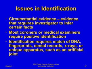 Issues in Identification Circumstantial evidence – evidence that requires investigator to infer certain facts Most coroners or medical examiners require positive identification Identification requires match of DNA, fingerprints, dental records, x-rays, or unique apparatus, such as an artificial joint Chapter 7 CRC Press: Forensic Science, James and Nordby, 3rd Edition 