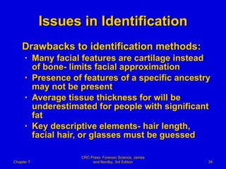 Issues in Identification Drawbacks to identification methods: Many facial features are cartilage instead of bone- limits facial approximation Presence of features of a specific ancestry may not be present Average tissue thickness for will be underestimated for people with significant fat Key descriptive elements- hair length, facial hair, or glasses must be guessed  Chapter 7 CRC Press: Forensic Science, James and Nordby, 3rd Edition 