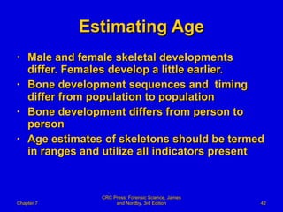 Estimating Age Male and female skeletal developments differ. Females develop a little earlier. Bone development sequences and  timing differ from population to population Bone development differs from person to person Age estimates of skeletons should be termed in ranges and utilize all indicators present Chapter 7 CRC Press: Forensic Science, James and Nordby, 3rd Edition 