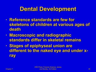 Dental Development Reference standards are few for skeletons of children at various ages of death Macroscopic and radiographic standards differ in skeletal remains Stages of epiphyseal union are different to the naked eye and under x-ray Chapter 7 CRC Press: Forensic Science, James and Nordby, 3rd Edition 