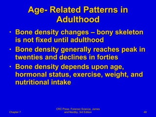Age- Related Patterns in Adulthood Bone density changes – bony skeleton is not fixed until adulthood Bone density generally reaches peak in twenties and declines in forties Bone density depends upon age, hormonal status, exercise, weight, and nutritional intake Chapter 7 CRC Press: Forensic Science, James and Nordby, 3rd Edition 