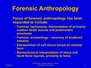 Forensic Anthropology Focus of forensic anthropology has been expanded to include: Forensic taphonomy- interpretation of primarily outdoor death scenes and postmortem processes  Forensic archaeology – recovery of scattered remains Extrapolation of soft tissue based on skeletal form Biomechanical interpretation of sharp and blunt force injuries, primarily to bone Chapter 7 CRC Press: Forensic Science, James and Nordby, 3rd Edition 