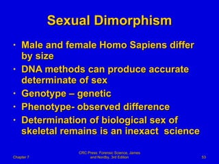 Sexual Dimorphism Male and female Homo Sapiens differ by size DNA methods can produce accurate determinate of sex Genotype – genetic  Phenotype- observed difference Determination of biological sex of skeletal remains is an inexact  science Chapter 7 CRC Press: Forensic Science, James and Nordby, 3rd Edition 