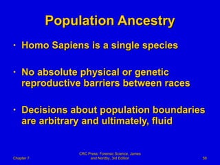 Population Ancestry Homo Sapiens is a single species No absolute physical or genetic reproductive barriers between races Decisions about population boundaries are arbitrary and ultimately, fluid Chapter 7 CRC Press: Forensic Science, James and Nordby, 3rd Edition 