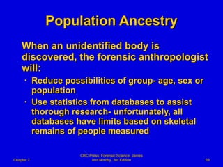 Population Ancestry When an unidentified body is discovered, the forensic anthropologist will: Reduce possibilities of group- age, sex or population Use statistics from databases to assist thorough research- unfortunately, all databases have limits based on skeletal remains of people measured Chapter 7 CRC Press: Forensic Science, James and Nordby, 3rd Edition 