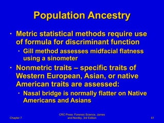 Population Ancestry Metric statistical methods require use of formula for discriminant function Gill method assesses midfacial flatness using a sinometer Nonmetric traits – specific traits of Western European, Asian, or native American traits are assessed: Nasal bridge is normally flatter on Native Americans and Asians Chapter 7 CRC Press: Forensic Science, James and Nordby, 3rd Edition 