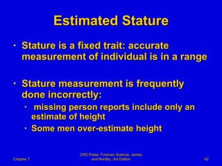 Estimated Stature Stature is a fixed trait: accurate measurement of individual is in a range Stature measurement is frequently done incorrectly: missing person reports include only an  estimate of height Some men over-estimate height Chapter 7 CRC Press: Forensic Science, James and Nordby, 3rd Edition 