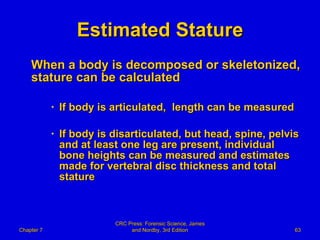 Estimated Stature When a body is decomposed or skeletonized, stature can be calculated If body is articulated,  length can be measured If body is disarticulated, but head, spine, pelvis and at least one leg are present, individual bone heights can be measured and estimates made for vertebral disc thickness and total stature Chapter 7 CRC Press: Forensic Science, James and Nordby, 3rd Edition 