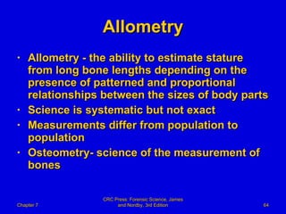 Allometry Allometry - the ability to estimate stature from long bone lengths depending on the presence of patterned and proportional relationships between the sizes of body parts Science is systematic but not exact Measurements differ from population to population Osteometry- science of the measurement of bones Chapter 7 CRC Press: Forensic Science, James and Nordby, 3rd Edition 