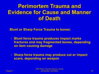 Perimortem Trauma and Evidence for Cause and Manner of Death Blunt or Sharp Force Trauma to bones: Blunt force trauma produces impact marks fractures and may fragmented bones, depending on item causing damage Sharp force trauma may produce cut or impact scars, depending on weapon Chapter 7 CRC Press: Forensic Science, James and Nordby, 3rd Edition 