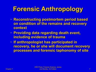 Forensic Anthropology Reconstructing postmortem period based on condition of the remains and recovery context Providing data regarding death event, including evidence of trauma If anthropologist has participated in recovery, he or she will document recovery processes and forensic taphonomy of site Chapter 7 CRC Press: Forensic Science, James and Nordby, 3rd Edition 