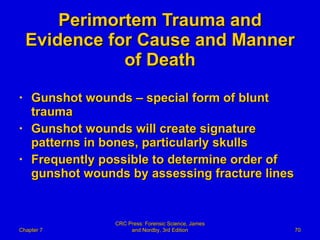 Perimortem Trauma and Evidence for Cause and Manner of Death Gunshot wounds – special form of blunt trauma Gunshot wounds will create signature patterns in bones, particularly skulls Frequently possible to determine order of gunshot wounds by assessing fracture lines Chapter 7 CRC Press: Forensic Science, James and Nordby, 3rd Edition 
