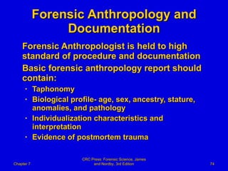 Forensic Anthropology and Documentation Forensic Anthropologist is held to high standard of procedure and documentation Basic forensic anthropology report should contain: Taphonomy Biological profile- age, sex, ancestry, stature, anomalies, and pathology Individualization characteristics and interpretation Evidence of postmortem trauma Chapter 7 CRC Press: Forensic Science, James and Nordby, 3rd Edition 