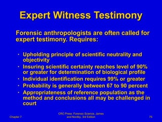 Expert Witness Testimony Forensic anthropologists are often called for expert testimony. Requires: Upholding principle of scientific neutrality and objectivity Insuring scientific certainty reaches level of 90% or greater for determination of biological profile Individual identification requires 99% or greater Probability is generally between 67 to 90 percent Appropriateness of reference population as the method and conclusions all may be challenged in court Chapter 7 CRC Press: Forensic Science, James and Nordby, 3rd Edition 