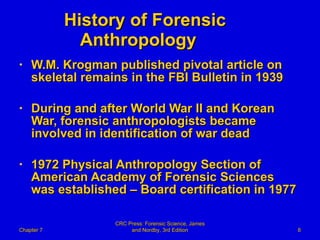 History of Forensic  Anthropology W.M. Krogman published pivotal article on skeletal remains in the FBI Bulletin in 1939 During and after World War II and Korean War, forensic anthropologists became involved in identification of war dead 1972 Physical Anthropology Section of American Academy of Forensic Sciences was established – Board certification in 1977 Chapter 7 CRC Press: Forensic Science, James and Nordby, 3rd Edition 