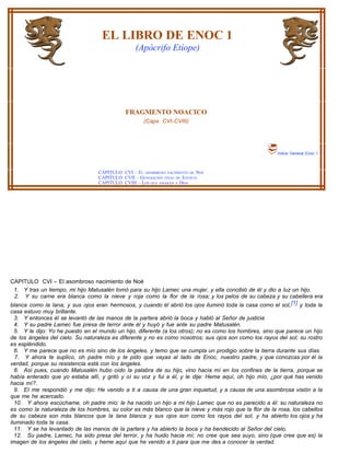 EL LIBRO DE ENOC 1
                                                 (Apócrifo Etíope)




                                             FRAGMENTO NOACICO
                                                     (Caps. CVI-CVIII)




                                                                                                        Indice General Enoc 1



                                  CAPITULO CVI – EL ASOMBROSO NACIMIENTO DE NOÉ
                                  CAPITULO CVII – GENERACIÓN FINAL DE JUSTICIA
                                  CAPITULO CVIII – LOS QUE AMARÁN A DIOS




CAPITULO CVI – El asombroso nacimiento de Noé
 1. Y tras un tiempo, mi hijo Matusalén tomó para su hijo Lamec una mujer, y ella concibió de él y dio a luz un hijo.
  2. Y su carne era blanca como la nieve y roja como la flor de la rosa; y los pelos de su cabeza y su cabellera era
blanca como la lana; y sus ojos eran hermosos, y cuando él abrió los ojos iluminó toda la casa como el sol, [1] y toda la
casa estuvo muy brillante.
  3. Y entonces él se levantó de las manos de la partera abrió la boca y habló al Señor de justicia
  4. Y su padre Lamec fue presa de terror ante él y huyó y fue ante su padre Matusalén.
  5. Y le dijo: Yo he puesto en el mundo un hijo, diferente (a los otros); no es como los hombres, sino que parece un hijo
de los ángeles del cielo. Su naturaleza es diferente y no es como nosotros; sus ojos son como los rayos del sol; su rostro
es espléndido.
  6. Y me parece que no es mío sino de los ángeles, y temo que se cumpla un prodigio sobre la tierra durante sus días.
  7. Y ahora te suplico, oh padre mío y te pido que vayas al lado de Enoc, nuestro padre, y que conozcas por él la
verdad, porque su resistencia está con los ángeles.
  8. Así pues, cuando Matusalén hubo oído la palabra de su hijo, vino hacía mí en los confines de la tierra, porque se
había enterado que yo estaba allí, y gritó y oí su voz y fui a él, y le dije: Heme aquí, oh hijo mío, ¿por qué has venido
hacia mí?.
  9. EI me respondió y me dijo: He venido a ti a causa de una gran inquietud, y a causa de una asombrosa visión a la
que me he acercado.
  10. Y ahora escúchame, oh padre mío: le ha nacido un hijo a mi hijo Lamec que no es parecido a él: su naturaleza no
es como la naturaleza de los hombres, su color es más blanco que la nieve y más rojo que la flor de la rosa, los cabellos
de su cabeza son más blancos que la lana blanca y sus ojos son como los rayos del sol, y ha abierto los ojos y ha
iluminado toda la casa.
  11. Y se ha levantado de las manos de la partera y ha abierto la boca y ha bendecido al Señor del cielo.
  12. Su padre, Lamec, ha sido presa del terror, y ha huido hacia mí; no cree que sea suyo, sino (que cree que es) la
imagen de los ángeles del cielo, y heme aquí que he venido a ti para que me des a conocer la verdad.