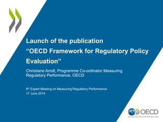 Launch of the publication
“OECD Framework for Regulatory Policy
Evaluation”
Christiane Arndt, Programme Co-ordinator Measuring
Regulatory Performance, OECD
6th Expert Meeting on Measuring Regulatory Performance
17 June 2014
 