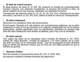 • El ideal de virtud humana:
El ideal positivo de virtud (II, IV, XIII, XI), propone un modelo de comportamiento
humano virtuoso, con intención moralizante: el ascenso del hombre a Dios. El
primer peldaño es la vida virtuosa, explicada con ejemplos humanos.
Transgresión del ideal de virtud (V, VI, VII, IX, XII, XIV, XVI). Centrado en los tipos
del avaro y del tirano (V, XII, XIV, XVI). Define el ideal de virtud por contraposición.
• El retiro intelectual.
Renuncia a la vanidad en favor del conocimiento.
El ocio-santo. Opuesto a la vida pública, con connotaciones religiosas, de un retiro
intelectual en que se ha de renunciar a lo material, simbolizado por el oro (léxico
petrarquista, cambia significado pero no significante). Garcilaso ya recogía esta
idea del retiro intelectual como ámbito de libertad, pero Fray Luis la cristianiza.
• El retiro natural.
Vivir según las leyes de la naturaleza como símbolo de libertad (I, XV, XVII).
Anhelo de "retiro terrestre“, símbolo de sabiduría; y el "retiro celeste" de la unión
del alma con Dios. Es la "escondida senda“. Una vez conseguido el retiro terrestre
llega el anhelo del ascenso místico, que se inicia en una etapa ascética en que el
hombre se purifica.
• Ascenso místico
Permite acceder al conocimiento divino (III, VIII, X, XVIII, XIX).
Se expresa mediante símbolos tomados del platonismo.

 