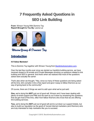 7 Frequently Asked Questions in
                  SEO Link Building
From: Winson Yeung With Dominic Tay
Report Brought to You By: Leona Lai




Introduction
Hi Fellow Marketer!

This is Dominic Tay together with Winson Yeung from BacklinksAutomation.com.

Over the last few months ever since we started our backlink building service, we have
received closed to 50 emails and Private Messages shooting us questions related to link
building and SEO in general. And that's when we realized that most of the questions
asked were actually the same!

That's also when we thought, "Hey, since so many of these questions are being asked
all the time, let's compile it into a free report and give it away to fellow Warriors as our
way of giving back to the community!"

Of course, there are 2 things we want to add upon what we've just said:

One, we're doing this NOT just out of good will. Winson and I have been dealing with
plenty of email support and PMs and we want to cut it down by answering the questions
that we get most of the time, often from fellow Warriors who know that we are offering
link building services.

Two, we're doing this NOT just out of good will and to cut down our support tickets, but
also to build our reputation as the good ol' honest internet marketers (and Warriors) who
are truly interested to help marketers like you to succeed.


                       Copyright © 2010. BacklinksAutomation.com
 