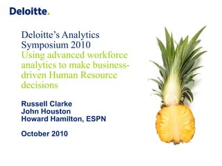 Deloitte’s Analytics
Symposium 2010
Using advanced workforce
analytics to make business-
driven Human Resource
decisions
Russell Clarke
John Houston
Howard Hamilton, ESPN

October 2010
 
