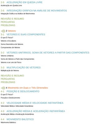 2-5
2-6
3-1
3-2
3-3
4-1
4-2
4-3
4-4
ACELERAÇÃO	EM	QUEDA	LIVRE
Aceleração	em	Queda	Livre
INTEGRAÇÃO	GRÁFICA	NA	ANÁLISE	DE	MOVIMENTOS
Integração	Gráfica	na	Análise	de	Movimentos
REVISÃO	E	RESUMO
PERGUNTAS
PROBLEMAS
	3	Vetores
VETORES	E	SUAS	COMPONENTES
O	que	É	Física?
Vetores	e	Escalares
Soma	Geométrica	de	Vetores
Componentes	de	Vetores
VETORES	UNITÁRIOS;	SOMA	DE	VETORES	A	PARTIR	DAS	COMPONENTES
Vetores	Unitários
Soma	de	Vetores	a	Partir	das	Componentes
Vetores	e	as	Leis	da	Física
MULTIPLICAÇÃO	DE	VETORES
Multiplicação	de	Vetores
REVISÃO	E	RESUMO
PERGUNTAS
PROBLEMAS
	4	Movimento	em	Duas	e	Três	Dimensões
POSIÇÃO	E	DESLOCAMENTO
O	que	É	Física?
Posição	e	Deslocamento
VELOCIDADE	MÉDIA	E	VELOCIDADE	INSTANTÂNEA
Velocidade	Média	e	Velocidade	Instantânea
ACELERAÇÃO	MÉDIA	E	ACELERAÇÃO	INSTANTÂNEA
Aceleração	Média	e	Aceleração	Instantânea
MOVIMENTO	BALÍSTICO
Movimento	Balístico
 