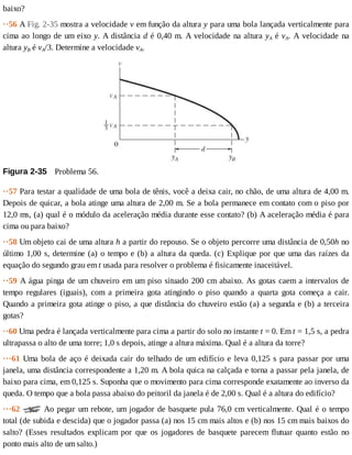 baixo?
··56	A	Fig.	2-35	mostra	a	velocidade	v	em	função	da	altura	y	para	uma	bola	lançada	verticalmente	para
cima	ao	longo	de	um	eixo	y.	A	distância	d	é	0,40	m.	A	velocidade	na	altura	yA	é	vA.	A	velocidade	na
altura	yB	é	vA/3.	Determine	a	velocidade	vA.
Figura	2-35 	Problema	56.
··57	Para	testar	a	qualidade	de	uma	bola	de	tênis,	você	a	deixa	cair,	no	chão,	de	uma	altura	de	4,00	m.
Depois	de	quicar,	a	bola	atinge	uma	altura	de	2,00	m.	Se	a	bola	permanece	em	contato	com	o	piso	por
12,0	ms,	(a)	qual	é	o	módulo	da	aceleração	média	durante	esse	contato?	(b)	A	aceleração	média	é	para
cima	ou	para	baixo?
··58	Um	objeto	cai	de	uma	altura	h	a	partir	do	repouso.	Se	o	objeto	percorre	uma	distância	de	0,50h	no
último	1,00	s,	determine	(a)	o	tempo	e	(b)	a	altura	da	queda.	(c)	Explique	por	que	uma	das	raízes	da
equação	do	segundo	grau	em	t	usada	para	resolver	o	problema	é	fisicamente	inaceitável.
··59	A	água	pinga	de	um	chuveiro	em	um	piso	situado	200	cm	abaixo.	As	gotas	caem	a	intervalos	de
tempo	 regulares	 (iguais),	 com	 a	 primeira	 gota	 atingindo	 o	 piso	 quando	 a	 quarta	 gota	 começa	 a	 cair.
Quando	a	primeira	gota	atinge	o	piso,	a	que	distância	do	chuveiro	estão	(a)	a	segunda	e	(b)	a	terceira
gotas?
··60	Uma	pedra	é	lançada	verticalmente	para	cima	a	partir	do	solo	no	instante	t	=	0.	Em	t	=	1,5	s,	a	pedra
ultrapassa	o	alto	de	uma	torre;	1,0	s	depois,	atinge	a	altura	máxima.	Qual	é	a	altura	da	torre?
···61	Uma	bola	de	aço	é	deixada	cair	do	telhado	de	um	edifício	e	leva	0,125	s	para	passar	por	uma
janela,	uma	distância	correspondente	a	1,20	m.	A	bola	quica	na	calçada	e	torna	a	passar	pela	janela,	de
baixo	para	cima,	em	0,125	s.	Suponha	que	o	movimento	para	cima	corresponde	exatamente	ao	inverso	da
queda.	O	tempo	que	a	bola	passa	abaixo	do	peitoril	da	janela	é	de	2,00	s.	Qual	é	a	altura	do	edifício?
···62	 	Ao	pegar	um	rebote,	um	jogador	de	basquete	pula	76,0	cm	verticalmente.	Qual	é	o	tempo
total	(de	subida	e	descida)	que	o	jogador	passa	(a)	nos	15	cm	mais	altos	e	(b)	nos	15	cm	mais	baixos	do
salto?	 (Esses	 resultados	 explicam	 por	 que	 os	 jogadores	 de	 basquete	 parecem	 flutuar	 quanto	 estão	 no
ponto	mais	alto	de	um	salto.)
 