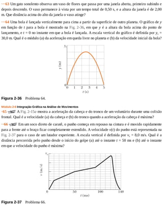 ···63	Um	gato	sonolento	observa	um	vaso	de	flores	que	passa	por	uma	janela	aberta,	primeiro	subindo	e
depois	descendo.	O	vaso	permanece	à	vista	por	um	tempo	total	de	0,50	s,	e	a	altura	da	janela	é	de	2,00
m.	Que	distância	acima	do	alto	da	janela	o	vaso	atinge?
···64	Uma	bola	é	lançada	verticalmente	para	cima	a	partir	da	superfície	de	outro	planeta.	O	gráfico	de	y
em	função	de	t	para	a	bola	é	mostrado	na	Fig.	2-36,	em	que	y	é	a	altura	da	bola	acima	do	ponto	de
lançamento,	e	t	=	0	no	instante	em	que	a	bola	é	lançada.	A	escala	vertical	do	gráfico	é	definida	por	ys	=
30,0	m.	Qual	é	o	módulo	(a)	da	aceleração	em	queda	livre	no	planeta	e	(b)	da	velocidade	inicial	da	bola?
Figura	2-36 	Problema	64.
Módulo	2-6	Integração	Gráfica	na	Análise	de	Movimentos
·65	 	A	Fig.	2-15a	mostra	a	aceleração	da	cabeça	e	do	tronco	de	um	voluntário	durante	uma	colisão
frontal.	Qual	é	a	velocidade	(a)	da	cabeça	e	(b)	do	tronco	quando	a	aceleração	da	cabeça	é	máxima?
··66	 	Em	um	soco	direto	de	caratê,	o	punho	começa	em	repouso	na	cintura	e	é	movido	rapidamente
para	a	frente	até	o	braço	ficar	completamente	estendido.	A	velocidade	v(t)	do	punho	está	representada	na
Fig.	2-37	para	o	caso	de	um	lutador	experiente.	A	escala	vertical	é	definida	por	vs	=	8,0	m/s.	Qual	é	a
distância	percorrida	pelo	punho	desde	o	início	do	golpe	(a)	até	o	instante	t	=	50	ms	e	(b)	até	o	instante
em	que	a	velocidade	do	punho	é	máxima?
Figura	2-37 	Problema	66.
 