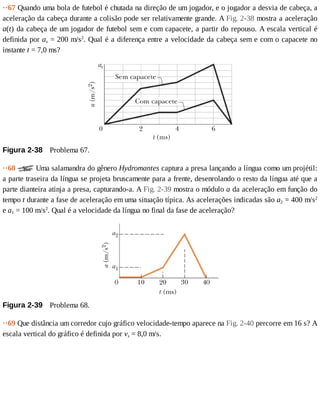 ··67	Quando	uma	bola	de	futebol	é	chutada	na	direção	de	um	jogador,	e	o	jogador	a	desvia	de	cabeça,	a
aceleração	da	cabeça	durante	a	colisão	pode	ser	relativamente	grande.	A	Fig.	2-38	mostra	a	aceleração
a(t)	da	cabeça	de	um	jogador	de	futebol	sem	e	com	capacete,	a	partir	do	repouso.	A	escala	vertical	é
definida	por	as	=	200	m/s2
.	Qual	é	a	diferença	entre	a	velocidade	da	cabeça	sem	e	com	o	capacete	no
instante	t	=	7,0	ms?
Figura	2-38 	Problema	67.
··68	 	Uma	salamandra	do	gênero	Hydromantes	captura	a	presa	lançando	a	língua	como	um	projétil:
a	parte	traseira	da	língua	se	projeta	bruscamente	para	a	frente,	desenrolando	o	resto	da	língua	até	que	a
parte	dianteira	atinja	a	presa,	capturando-a.	A	Fig.	2-39	mostra	o	módulo	a	da	aceleração	em	função	do
tempo	t	durante	a	fase	de	aceleração	em	uma	situação	típica.	As	acelerações	indicadas	são	a2	=	400	m/s2
e	a1	=	100	m/s2
.	Qual	é	a	velocidade	da	língua	no	final	da	fase	de	aceleração?
Figura	2-39 	Problema	68.
··69	Que	distância	um	corredor	cujo	gráfico	velocidade-tempo	aparece	na	Fig.	2-40	percorre	em	16	s?	A
escala	vertical	do	gráfico	é	definida	por	vs	=	8,0	m/s.
 
