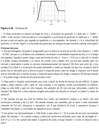 Figura	2-40 	Problema	69.
···70	Duas	partículas	se	movem	ao	longo	do	eixo	x.	A	posição	da	partícula	1	é	dada	por	x	=	6,00t2
	+
3,00t	+	2,00,	em	que	x	está	em	metros	e	t	em	segundos;	a	aceleração	da	partícula	2	é	dada	por	a	=	−8,00t,
em	que	a	está	em	metros	por	segundo	ao	quadrado,	e	t	em	segundos.	No	instante	t	=	0,	a	velocidade	da
partícula	2	é	20	m/s.	Qual	é	a	velocidade	das	partículas	no	instante	em	que	elas	têm	a	mesma	velocidade?
Problemas	Adicionais
71	Em	um	videogame,	um	ponto	é	programado	para	se	deslocar	na	tela	de	acordo	com	a	função	x	=	9,00t
−	0,750t3
,	em	que	x	é	a	distância	em	centímetros	em	relação	à	extremidade	esquerda	da	tela,	e	t	é	o	tempo
em	segundos.	Quando	o	ponto	chega	a	uma	das	bordas	da	tela,	x	=	0	ou	x	=	15,0	cm,	o	valor	de	t	é	zerado
e	 o	 ponto	 começa	 novamente	 a	 se	 mover	 de	 acordo	 com	 a	 função	 x(t).	 (a)	 Em	 que	 instante	 após	 ser
iniciado	o	movimento	o	ponto	se	encontra	momentaneamente	em	repouso?	(b)	Para	que	valor	de	x	isso
acontece?	(c)	Qual	é	a	aceleração	do	ponto	(incluindo	o	sinal)	no	instante	em	que	isso	acontece?	(d)	O
ponto	está	se	movendo	para	a	direita	ou	para	a	esquerda	pouco	antes	de	atingir	o	repouso?	(e)	O	ponto
está	se	movendo	para	a	direita	ou	para	a	esquerda	pouco	depois	de	atingir	o	repouso?	(f)	Em	que	instante
t	>	0	o	ponto	atinge	a	borda	da	tela	pela	primeira	vez?
72	Uma	pedra	é	lançada	verticalmente	para	cima	a	partir	da	borda	do	terraço	de	um	edifício.	A	pedra
atinge	a	altura	máxima	1,60	s	após	ter	sido	lançada	e,	em	seguida,	caindo	paralelamente	ao	edifício,
chega	ao	solo	6,00	s	após	ter	sido	lançada.	Em	unidades	do	SI:	(a)	com	que	velocidade	a	pedra	foi
lançada?	(b)	Qual	foi	a	altura	máxima	atingida	pela	pedra	em	relação	ao	terraço?	(c)	Qual	é	a	altura	do
edifício?
73	 No	 instante	 em	 que	 um	 sinal	 de	 trânsito	 fica	 verde,	 um	 automóvel	 começa	 a	 se	 mover	 com	 uma
aceleração	constante	a	de	2,2	m/s2
.	No	mesmo	instante,	um	caminhão,	que	se	move	a	uma	velocidade
constante	 de	 9,5	 m/s,	 ultrapassa	 o	 automóvel.	 (a)	 A	 que	 distância	 do	 sinal	 o	 automóvel	 alcança	 o
caminhão?	(b)	Qual	é	a	velocidade	do	automóvel	nesse	instante?
74	Um	piloto	voa	horizontalmente	a	1300	km/h,	a	uma	altura	h	=	35	m	acima	de	um	solo	inicialmente
plano.	No	instante	t	=	0,	o	piloto	começa	a	sobrevoar	um	terreno	inclinado,	para	cima,	de	um	ângulo	θ	=
4,3°	(Fig.	2-41).	Se	o	piloto	não	mudar	a	trajetória	do	avião,	em	que	instante	t	o	avião	se	chocará	com	o
solo?
 