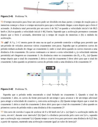 Figura	2-41 	Problema	74.
75	O	tempo	necessário	para	frear	um	carro	pode	ser	dividido	em	duas	partes:	o	tempo	de	reação	para	o
motorista	começar	a	frear	e	o	tempo	necessário	para	que	a	velocidade	chegue	a	zero	depois	que	o	freio	é
acionado.	A	distância	total	percorrida	por	um	carro	é	de	56,7	m	quando	a	velocidade	inicial	é	de	80,5
km/h	e	24,4	m	quando	a	velocidade	inicial	é	48,3	km/m.	Supondo	que	a	aceleração	permanece	constante
depois	 que	 o	 freio	 é	 acionado,	 determine	 (a)	 o	 tempo	 de	 reação	 do	 motorista	 e	 (b)	 o	 módulo	 da
aceleração.
76	 	A	Fig.	2-42	mostra	parte	de	uma	rua	na	qual	se	pretende	controlar	o	tráfego	para	permitir	que
um	pelotão	de	veículos	atravesse	vários	cruzamentos	sem	parar.	Suponha	que	os	primeiros	carros	do
pelotão	tenham	acabado	de	chegar	ao	cruzamento	2,	onde	o	sinal	abriu	quando	os	carros	estavam	a	uma
distância	d	do	cruzamento.	Os	carros	continuam	a	se	mover	a	certa	velocidade	vp	(a	velocidade	máxima
permitida)	até	chegarem	ao	cruzamento	3.	As	distâncias	entre	os	cruzamentos	são	D23	e	D12.	(a)	Quanto
tempo	depois	que	o	sinal	do	cruzamento	2	abriu	o	sinal	do	cruzamento	3	deve	abrir	para	que	o	sinal	do
cruzamento	3	abra	quando	os	primeiros	carros	do	pelotão	estão	a	uma	distância	d	do	cruzamento	3?
Figura	2-42 	Problema	76.
Suponha	 que	 o	 pelotão	 tenha	 encontrado	 o	 sinal	 fechado	 no	 cruzamento	 1.	 Quando	 o	 sinal	 do
cruzamento	1	abre,	os	carros	da	frente	precisam	de	um	tempo	t	para	arrancar	e	de	um	tempo	adicional
para	atingir	a	velocidade	de	cruzeiro	vp	com	certa	aceleração	a.	(b)	Quanto	tempo	depois	que	o	sinal	do
cruzamento	1	abriu	o	sinal	do	cruzamento	2	deve	abrir	para	que	o	sinal	do	cruzamento	2	abra	quando	os
primeiros	carros	do	pelotão	estão	a	uma	distância	d	do	cruzamento	2?
77	Um	carro	de	corrida	é	capaz	de	acelerar	de	0	a	60	km/h	em	5,4	s.	(a)	Qual	é	a	aceleração	média	do
carro,	em	m/s2
,	durante	esse	intervalo?	(b)	Qual	é	a	distância	percorrida	pelo	carro	em	5,4	s,	supondo
que	a	aceleração	seja	constante?	(c)	Quanto	tempo	o	carro	leva	para	percorrer	uma	distância	de	0,25	km,
a	partir	de	repouso,	mantendo	uma	aceleração	constante	igual	ao	valor	do	item	(a)?
 