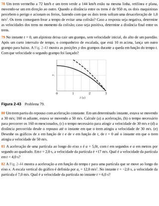 78	Um	trem	vermelho	a	72	km/h	e	um	trem	verde	a	144	km/h	estão	na	mesma	linha,	retilínea	e	plana,
movendo-se	um	em	direção	ao	outro.	Quando	a	distância	entre	os	trens	é	de	950	m,	os	dois	maquinistas
percebem	o	perigo	e	acionam	os	freios,	fazendo	com	que	os	dois	trens	sofram	uma	desaceleração	de	1,0
m/s2
.	Os	trens	conseguem	frear	a	tempo	de	evitar	uma	colisão?	Caso	a	resposta	seja	negativa,	determine
as	velocidades	dos	trens	no	momento	da	colisão;	caso	seja	positiva,	determine	a	distância	final	entre	os
trens.
79	No	instante	t	=	0,	um	alpinista	deixa	cair	um	grampo,	sem	velocidade	inicial,	do	alto	de	um	paredão.
Após	um	curto	intervalo	de	tempo,	o	companheiro	de	escalada,	que	está	10	m	acima,	lança	um	outro
grampo	para	baixo.	A	Fig.	2-43	mostra	as	posições	y	dos	grampos	durante	a	queda	em	função	do	tempo	t.
Com	que	velocidade	o	segundo	grampo	foi	lançado?
Figura	2-43 	Problema	79.
80	Um	trem	partiu	do	repouso	com	aceleração	constante.	Em	um	determinado	instante,	estava	se	movendo
a	30	m/s;	160	m	adiante,	estava	se	movendo	a	50	m/s.	Calcule	(a)	a	aceleração,	(b)	o	tempo	necessário
para	percorrer	os	160	m	mencionados,	(c)	o	tempo	necessário	para	atingir	a	velocidade	de	30	m/s	e	(d)	a
distância	percorrida	desde	o	repouso	até	o	instante	em	que	o	trem	atingiu	a	velocidade	de	30	m/s.	(e)
Desenhe	os	gráficos	de	x	em	função	de	t	e	de	v	em	função	de	t,	de	t	=	0	até	o	instante	em	que	o	trem
atingiu	a	velocidade	de	50	m/s.
81	A	aceleração	de	uma	partícula	ao	longo	do	eixo	x	é	a	=	5,0t,	com	t	em	segundos	e	a	em	metros	por
segundo	ao	quadrado.	Em	t	=	2,0	s,	a	velocidade	da	partícula	é	+17	m/s.	Qual	é	a	velocidade	da	partícula
em	t	=	4,0	s?
82	A	Fig.	2-44	mostra	a	aceleração	a	em	função	do	tempo	t	para	uma	partícula	que	se	move	ao	longo	do
eixo	x.	A	escala	vertical	do	gráfico	é	definida	por	as	=	12,0	m/s2
.	No	instante	t	=	−2,0	s,	a	velocidade	da
partícula	é	7,0	m/s.	Qual	é	a	velocidade	da	partícula	no	instante	t	=	6,0	s?
 