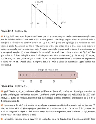 Figura	2-44 	Problema	82.
83	A	Fig.	2-45	mostra	um	dispositivo	simples	que	pode	ser	usado	para	medir	seu	tempo	de	reação:	uma
tira	 de	 papelão	 marcada	 com	 uma	 escala	 e	 dois	 pontos.	 Um	 amigo	 segura	 a	 tira	 na	 vertical,	 com	 o
polegar	e	o	indicador	no	ponto	da	direita	da	Fig.	2-45.	V
ocê	posiciona	o	polegar	e	o	indicador	no	outro
ponto	(o	ponto	da	esquerda	da	Fig.	2-45),	sem	tocar	a	tira.	Seu	amigo	solta	a	tira	e	você	tenta	segurá-la
assim	que	percebe	que	ela	começou	a	cair.	A	marca	na	posição	em	que	você	segura	a	tira	corresponde	ao
seu	tempo	de	reação.	(a)	A	que	distância	do	ponto	inferior	você	deve	colocar	a	marca	de	50,0	ms?	Por
qual	valor	você	deve	multiplicar	essa	distância	para	determinar	a	marca	de	(b)	100	ms,	(c)	150	ms,	(d)
200	ms	e	(e)	250	ms?	(Por	exemplo:	a	marca	de	100	ms	deve	estar	no	dobro	da	distância	correspondente
à	 marca	 de	 50	 ms?	 Nesse	 caso,	 a	 resposta	 seria	 2.	 V
ocê	 é	 capaz	 de	 identificar	 algum	 padrão	 nas
respostas?)
Figura	2-45 	Problema	83.
84	 	Trenós	a	jato,	montados	em	trilhos	retilíneos	e	planos,	são	usados	para	investigar	os	efeitos	de
grandes	acelerações	sobre	seres	humanos.	Um	desses	trenós	pode	atingir	uma	velocidade	de	1600	km/h
em	1,8	s	a	partir	do	repouso.	Determine	(a)	a	aceleração	(suposta	constante)	em	unidades	de	g	e	(b)	a
distância	percorrida.
85	Um	vagonete	de	minério	é	puxado	para	o	alto	de	uma	encosta	a	20	km/h	e	puxado	ladeira	abaixo	a	35
km/h	até	a	altura	inicial.	(O	tempo	gasto	para	inverter	o	movimento	no	alto	da	encosta	é	tão	pequeno	que
pode	ser	desprezado.)	Qual	é	a	velocidade	média	do	carrinho	no	percurso	de	ida	e	volta,	ou	seja,	desde	a
altura	inicial	até	voltar	à	mesma	altura?
86	Um	motociclista	que	está	se	movendo	ao	longo	do	eixo	x	na	direção	leste	tem	uma	aceleração	dada
 
