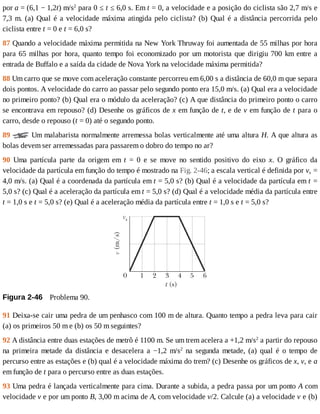 por	a	=	(6,1	−	1,2t)	m/s2
	para	0	≤	t	≤	6,0	s.	Em	t	=	0,	a	velocidade	e	a	posição	do	ciclista	são	2,7	m/s	e
7,3	m.	(a)	Qual	é	a	velocidade	máxima	atingida	pelo	ciclista?	(b)	Qual	é	a	distância	percorrida	pelo
ciclista	entre	t	=	0	e	t	=	6,0	s?
87	Quando	a	velocidade	máxima	permitida	na	New	York	Thruway	foi	aumentada	de	55	milhas	por	hora
para	65	milhas	por	hora,	quanto	tempo	foi	economizado	por	um	motorista	que	dirigiu	700	km	entre	a
entrada	de	Buffalo	e	a	saída	da	cidade	de	Nova	York	na	velocidade	máxima	permitida?
88	Um	carro	que	se	move	com	aceleração	constante	percorreu	em	6,00	s	a	distância	de	60,0	m	que	separa
dois	pontos.	A	velocidade	do	carro	ao	passar	pelo	segundo	ponto	era	15,0	m/s.	(a)	Qual	era	a	velocidade
no	primeiro	ponto?	(b)	Qual	era	o	módulo	da	aceleração?	(c)	A	que	distância	do	primeiro	ponto	o	carro
se	encontrava	em	repouso?	(d)	Desenhe	os	gráficos	de	x	em	função	de	t,	e	de	v	em	função	de	t	para	o
carro,	desde	o	repouso	(t	=	0)	até	o	segundo	ponto.
89	 	Um	malabarista	normalmente	arremessa	bolas	verticalmente	até	uma	altura	H.	A	que	altura	as
bolas	devem	ser	arremessadas	para	passarem	o	dobro	do	tempo	no	ar?
90	 Uma	 partícula	 parte	 da	 origem	 em	 t	 =	 0	 e	 se	 move	 no	 sentido	 positivo	 do	 eixo	 x.	 O	 gráfico	 da
velocidade	da	partícula	em	função	do	tempo	é	mostrado	na	Fig.	2-46;	a	escala	vertical	é	definida	por	vs	=
4,0	m/s.	(a)	Qual	é	a	coordenada	da	partícula	em	t	=	5,0	s?	(b)	Qual	é	a	velocidade	da	partícula	em	t	=
5,0	s?	(c)	Qual	é	a	aceleração	da	partícula	em	t	=	5,0	s?	(d)	Qual	é	a	velocidade	média	da	partícula	entre
t	=	1,0	s	e	t	=	5,0	s?	(e)	Qual	é	a	aceleração	média	da	partícula	entre	t	=	1,0	s	e	t	=	5,0	s?
Figura	2-46 	Problema	90.
91	Deixa-se	cair	uma	pedra	de	um	penhasco	com	100	m	de	altura.	Quanto	tempo	a	pedra	leva	para	cair
(a)	os	primeiros	50	m	e	(b)	os	50	m	seguintes?
92	A	distância	entre	duas	estações	de	metrô	é	1100	m.	Se	um	trem	acelera	a	+1,2	m/s2
	a	partir	do	repouso
na	 primeira	 metade	 da	 distância	 e	 desacelera	 a	 −1,2	 m/s2
	 na	 segunda	 metade,	 (a)	 qual	 é	 o	 tempo	 de
percurso	entre	as	estações	e	(b)	qual	é	a	velocidade	máxima	do	trem?	(c)	Desenhe	os	gráficos	de	x,	v,	e	a
em	função	de	t	para	o	percurso	entre	as	duas	estações.
93	Uma	pedra	é	lançada	verticalmente	para	cima.	Durante	a	subida,	a	pedra	passa	por	um	ponto	A	com
velocidade	v	e	por	um	ponto	B,	3,00	m	acima	de	A,	com	velocidade	v/2.	Calcule	(a)	a	velocidade	v	e	(b)
 