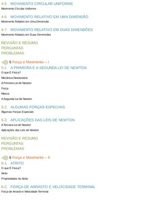 4-5
4-6
4-7
5-1
5-2
5-3
6-1
6-2
MOVIMENTO	CIRCULAR	UNIFORME
Movimento	Circular	Uniforme
MOVIMENTO	RELATIVO	EM	UMA	DIMENSÃO
Movimento	Relativo	em	Uma	Dimensão
MOVIMENTO	RELATIVO	EM	DUAS	DIMENSÕES
Movimento	Relativo	em	Duas	Dimensões
REVISÃO	E	RESUMO
PERGUNTAS
PROBLEMAS
	5	Força	e	Movimento	–	I
A	PRIMEIRA	E	A	SEGUNDA	LEI	DE	NEWTON
O	que	É	Física?
Mecânica	Newtoniana
A	Primeira	Lei	de	Newton
Força
Massa
A	Segunda	Lei	de	Newton
ALGUMAS	FORÇAS	ESPECIAIS
Algumas	Forças	Especiais
APLICAÇÕES	DAS	LEIS	DE	NEWTON
A	Terceira	Lei	de	Newton
Aplicações	das	Leis	de	Newton
REVISÃO	E	RESUMO
PERGUNTAS
PROBLEMAS
	6	Força	e	Movimento	–	II
ATRITO
O	que	É	Física?
Atrito
Propriedades	do	Atrito
FORÇA	DE	ARRASTO	E	VELOCIDADE	TERMINAL
Força	de	Arrasto	e	Velocidade	Terminal
 